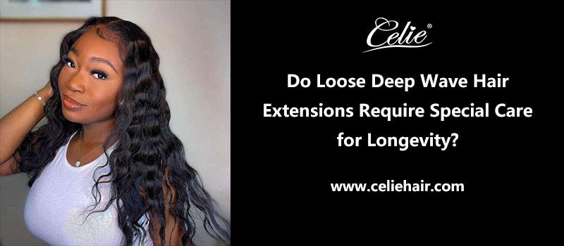 Do Loose Deep Wave Hair Extensions Require Special Care for Longevity?